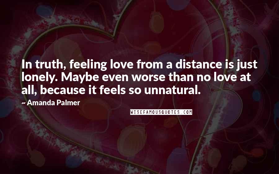 Amanda Palmer Quotes: In truth, feeling love from a distance is just lonely. Maybe even worse than no love at all, because it feels so unnatural.
