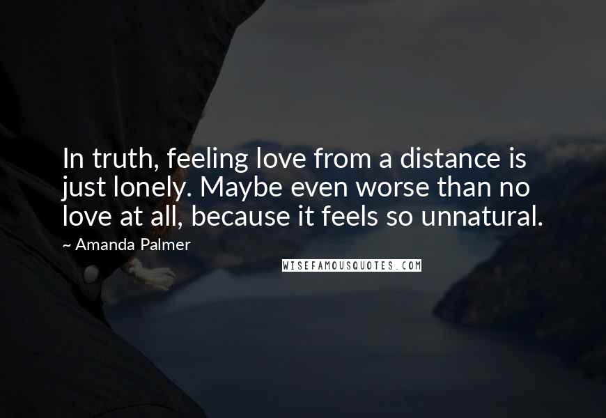 Amanda Palmer Quotes: In truth, feeling love from a distance is just lonely. Maybe even worse than no love at all, because it feels so unnatural.