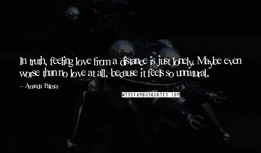 Amanda Palmer Quotes: In truth, feeling love from a distance is just lonely. Maybe even worse than no love at all, because it feels so unnatural.