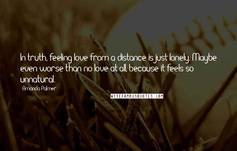 Amanda Palmer Quotes: In truth, feeling love from a distance is just lonely. Maybe even worse than no love at all, because it feels so unnatural.