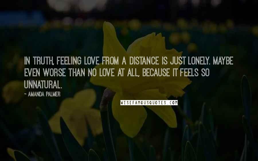 Amanda Palmer Quotes: In truth, feeling love from a distance is just lonely. Maybe even worse than no love at all, because it feels so unnatural.