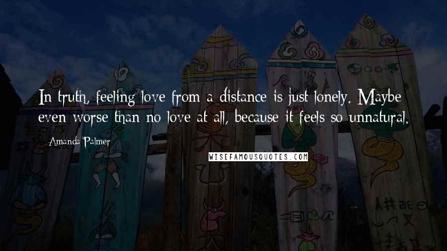 Amanda Palmer Quotes: In truth, feeling love from a distance is just lonely. Maybe even worse than no love at all, because it feels so unnatural.