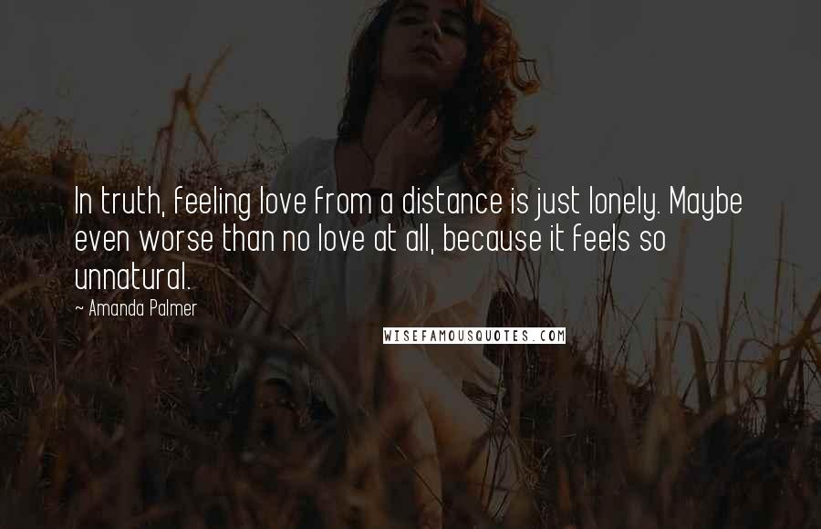 Amanda Palmer Quotes: In truth, feeling love from a distance is just lonely. Maybe even worse than no love at all, because it feels so unnatural.