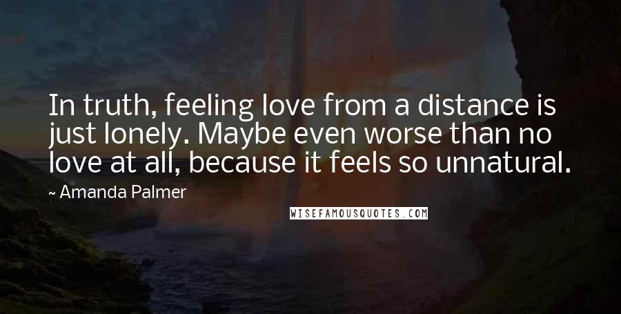 Amanda Palmer Quotes: In truth, feeling love from a distance is just lonely. Maybe even worse than no love at all, because it feels so unnatural.