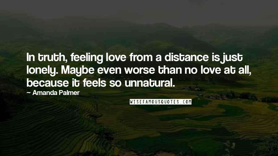 Amanda Palmer Quotes: In truth, feeling love from a distance is just lonely. Maybe even worse than no love at all, because it feels so unnatural.