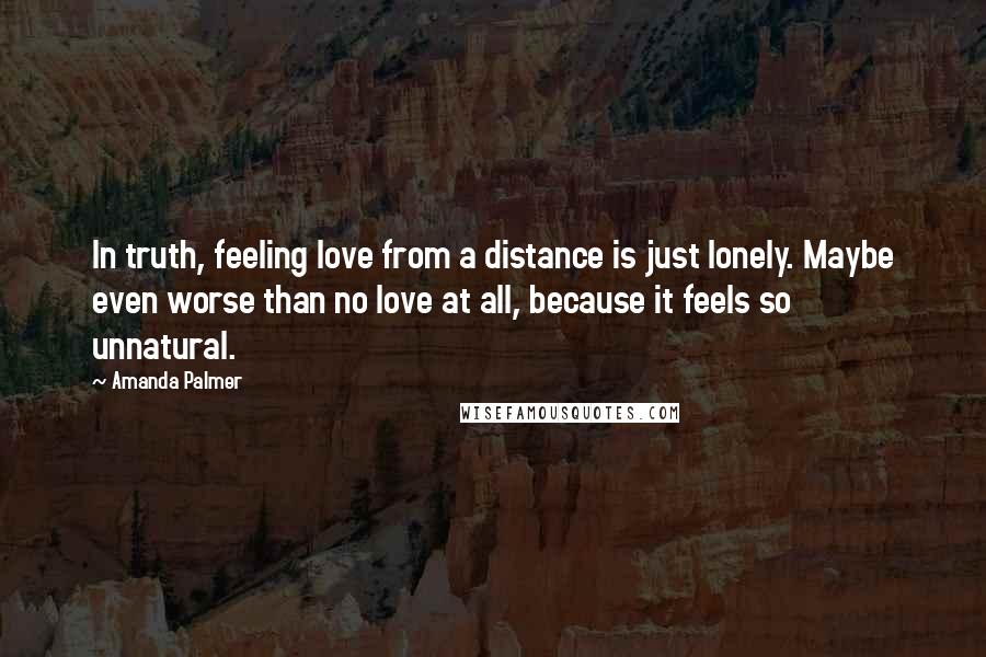Amanda Palmer Quotes: In truth, feeling love from a distance is just lonely. Maybe even worse than no love at all, because it feels so unnatural.