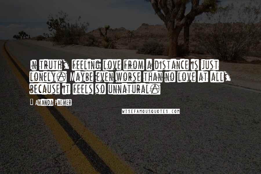 Amanda Palmer Quotes: In truth, feeling love from a distance is just lonely. Maybe even worse than no love at all, because it feels so unnatural.