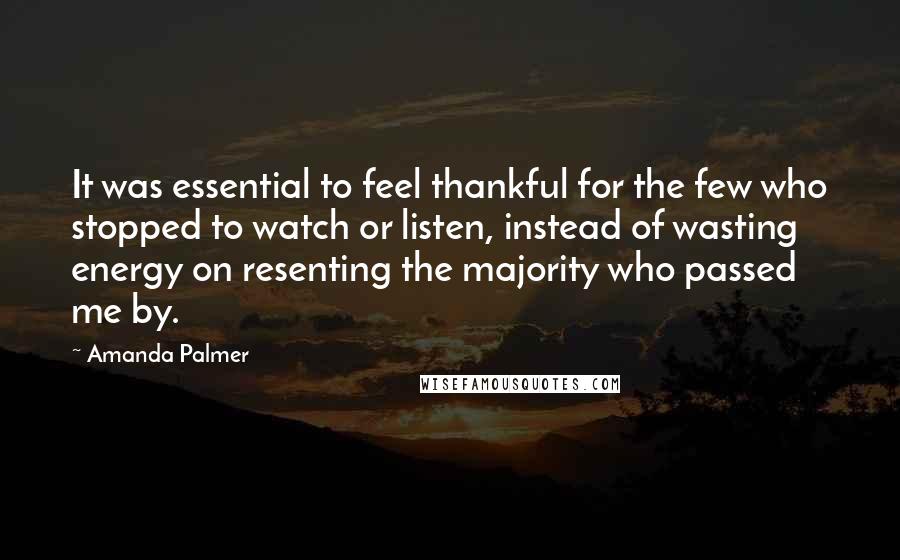 Amanda Palmer Quotes: It was essential to feel thankful for the few who stopped to watch or listen, instead of wasting energy on resenting the majority who passed me by.