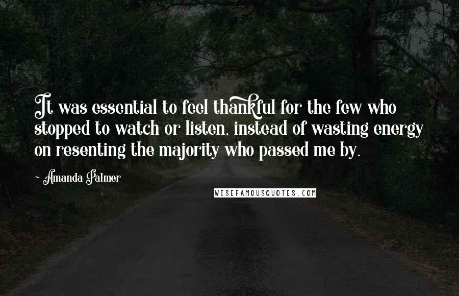 Amanda Palmer Quotes: It was essential to feel thankful for the few who stopped to watch or listen, instead of wasting energy on resenting the majority who passed me by.