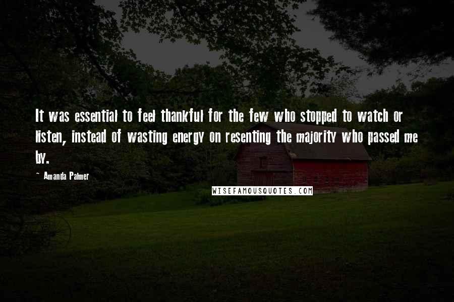 Amanda Palmer Quotes: It was essential to feel thankful for the few who stopped to watch or listen, instead of wasting energy on resenting the majority who passed me by.