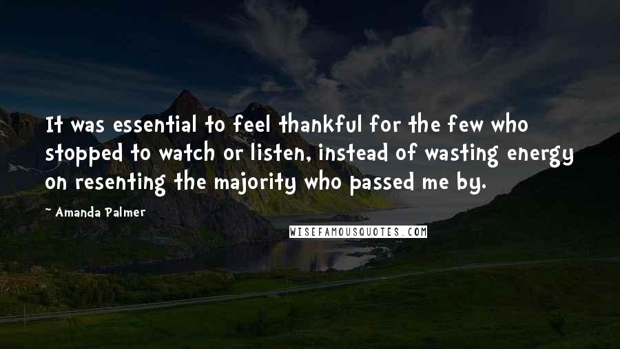 Amanda Palmer Quotes: It was essential to feel thankful for the few who stopped to watch or listen, instead of wasting energy on resenting the majority who passed me by.