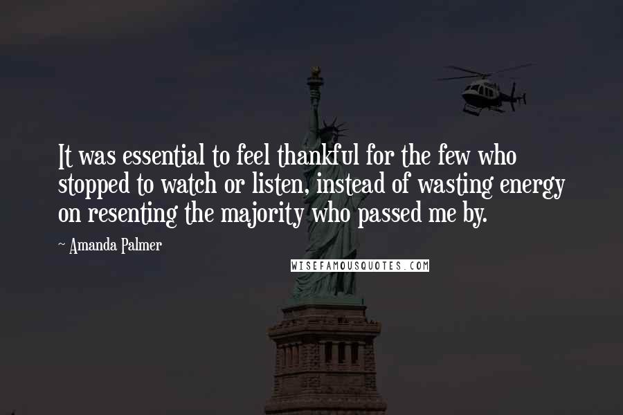 Amanda Palmer Quotes: It was essential to feel thankful for the few who stopped to watch or listen, instead of wasting energy on resenting the majority who passed me by.