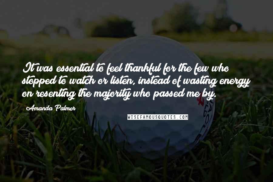 Amanda Palmer Quotes: It was essential to feel thankful for the few who stopped to watch or listen, instead of wasting energy on resenting the majority who passed me by.