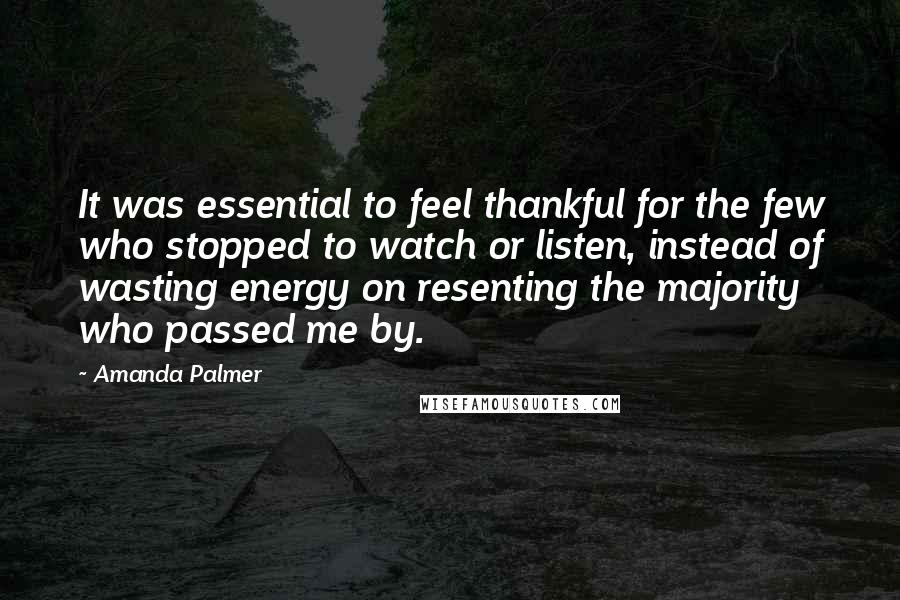 Amanda Palmer Quotes: It was essential to feel thankful for the few who stopped to watch or listen, instead of wasting energy on resenting the majority who passed me by.