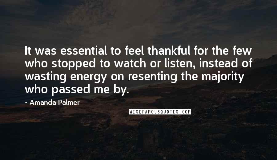 Amanda Palmer Quotes: It was essential to feel thankful for the few who stopped to watch or listen, instead of wasting energy on resenting the majority who passed me by.