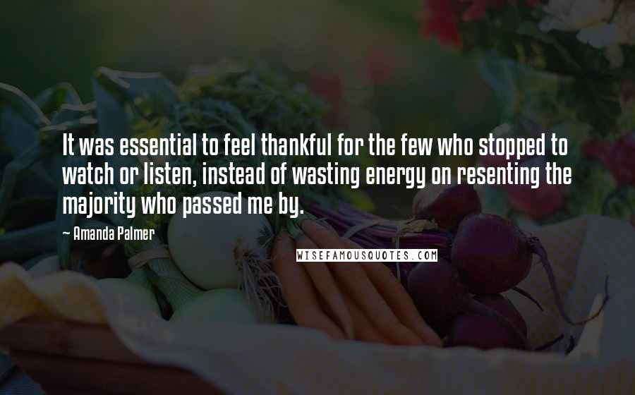 Amanda Palmer Quotes: It was essential to feel thankful for the few who stopped to watch or listen, instead of wasting energy on resenting the majority who passed me by.