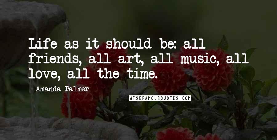 Amanda Palmer Quotes: Life as it should be: all friends, all art, all music, all love, all the time.