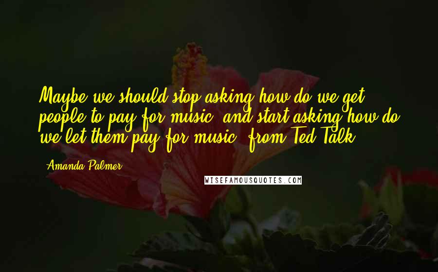 Amanda Palmer Quotes: Maybe we should stop asking how do we get people to pay for music, and start asking how do we let them pay for music? from Ted Talk