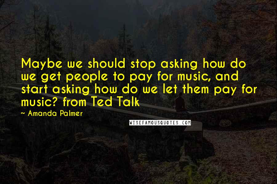 Amanda Palmer Quotes: Maybe we should stop asking how do we get people to pay for music, and start asking how do we let them pay for music? from Ted Talk