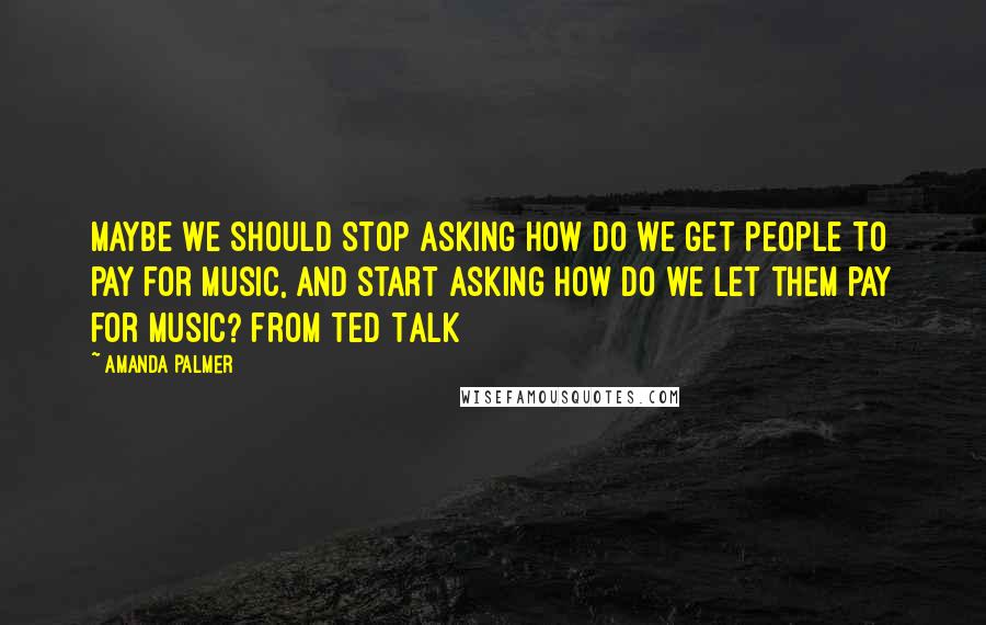 Amanda Palmer Quotes: Maybe we should stop asking how do we get people to pay for music, and start asking how do we let them pay for music? from Ted Talk