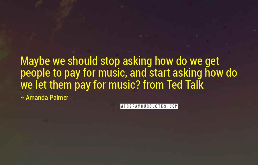 Amanda Palmer Quotes: Maybe we should stop asking how do we get people to pay for music, and start asking how do we let them pay for music? from Ted Talk