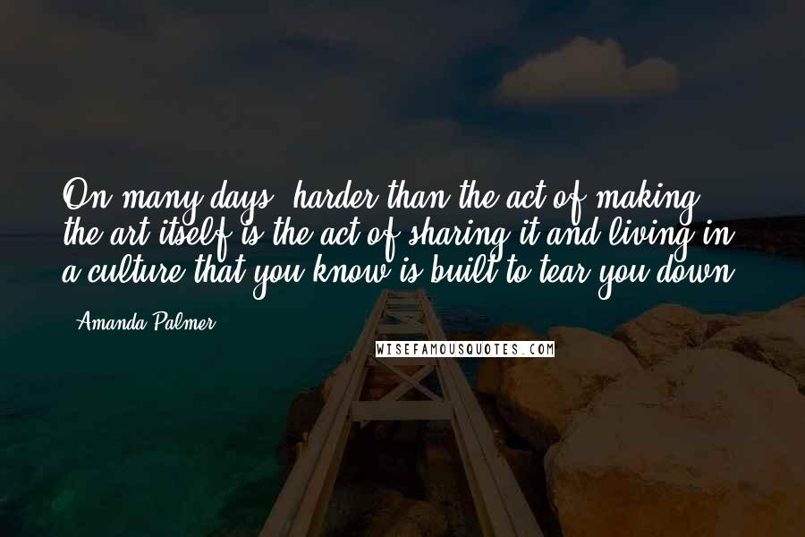 Amanda Palmer Quotes: On many days, harder than the act of making the art itself is the act of sharing it and living in a culture that you know is built to tear you down.
