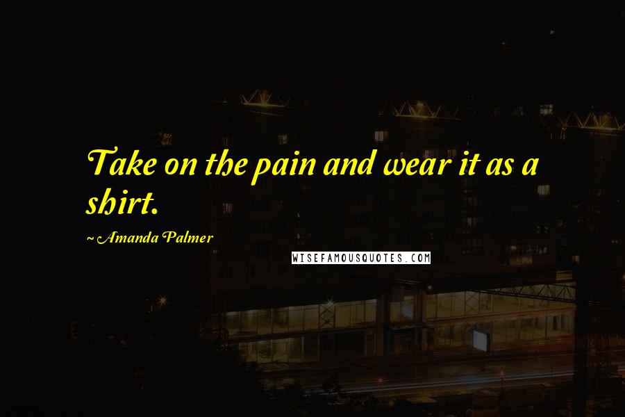 Amanda Palmer Quotes: Take on the pain and wear it as a shirt.