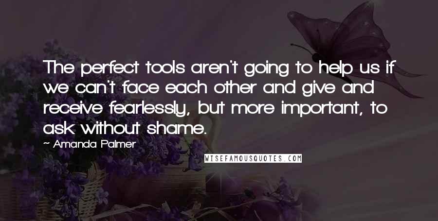 Amanda Palmer Quotes: The perfect tools aren't going to help us if we can't face each other and give and receive fearlessly, but more important, to ask without shame.