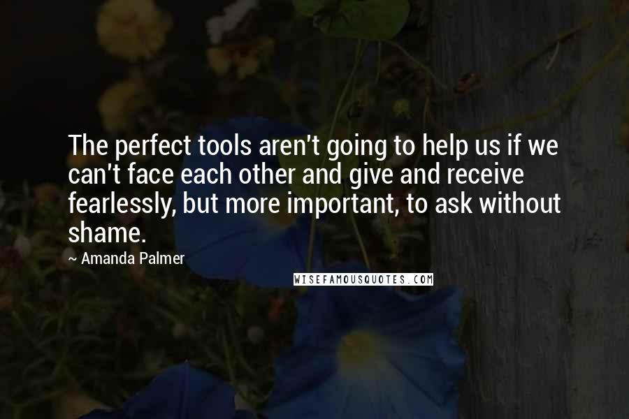 Amanda Palmer Quotes: The perfect tools aren't going to help us if we can't face each other and give and receive fearlessly, but more important, to ask without shame.