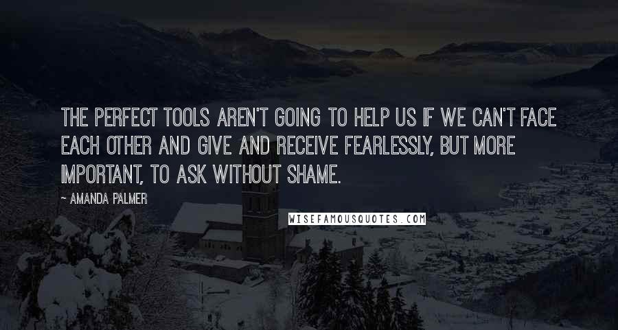 Amanda Palmer Quotes: The perfect tools aren't going to help us if we can't face each other and give and receive fearlessly, but more important, to ask without shame.