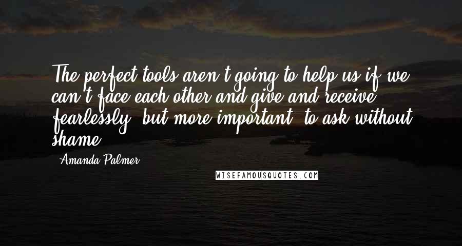 Amanda Palmer Quotes: The perfect tools aren't going to help us if we can't face each other and give and receive fearlessly, but more important, to ask without shame.