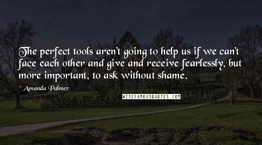 Amanda Palmer Quotes: The perfect tools aren't going to help us if we can't face each other and give and receive fearlessly, but more important, to ask without shame.