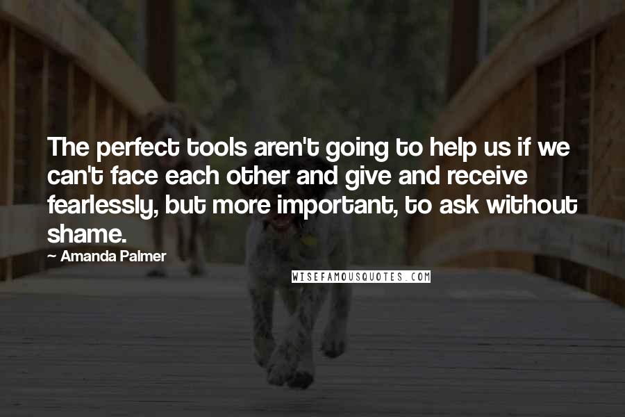 Amanda Palmer Quotes: The perfect tools aren't going to help us if we can't face each other and give and receive fearlessly, but more important, to ask without shame.