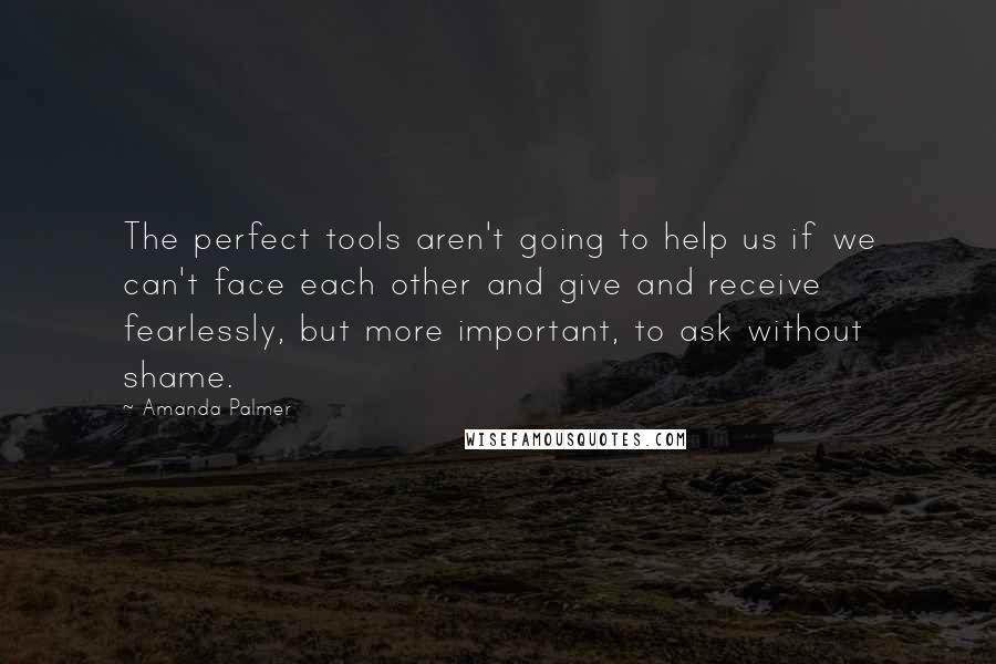 Amanda Palmer Quotes: The perfect tools aren't going to help us if we can't face each other and give and receive fearlessly, but more important, to ask without shame.