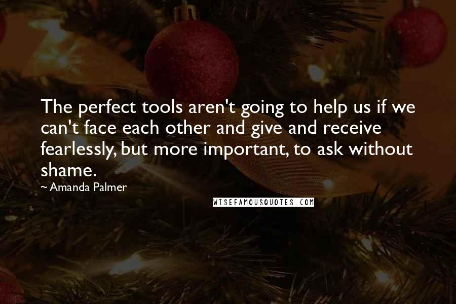 Amanda Palmer Quotes: The perfect tools aren't going to help us if we can't face each other and give and receive fearlessly, but more important, to ask without shame.