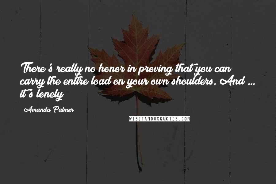 Amanda Palmer Quotes: There's really no honor in proving that you can carry the entire load on your own shoulders. And ... it's lonely