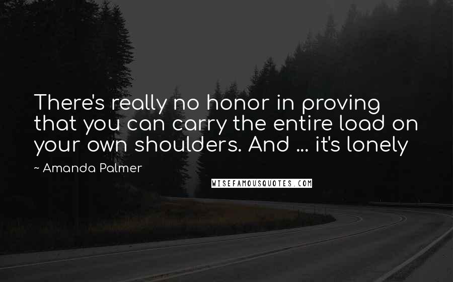 Amanda Palmer Quotes: There's really no honor in proving that you can carry the entire load on your own shoulders. And ... it's lonely