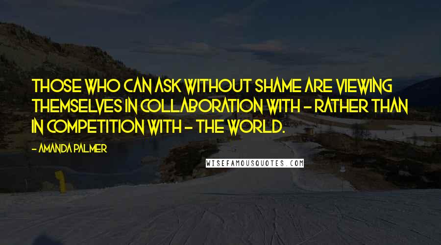 Amanda Palmer Quotes: Those who can ask without shame are viewing themselves in collaboration with - rather than in competition with - the world.