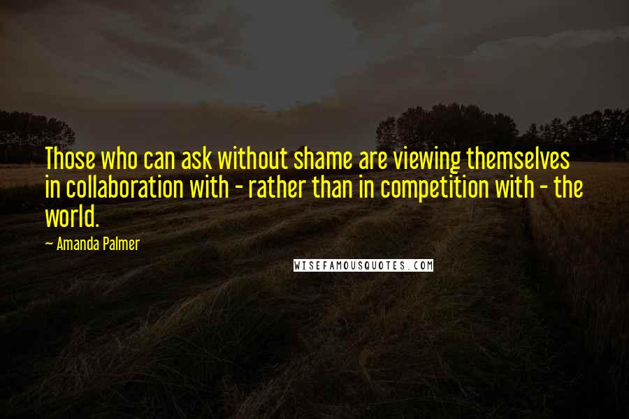 Amanda Palmer Quotes: Those who can ask without shame are viewing themselves in collaboration with - rather than in competition with - the world.