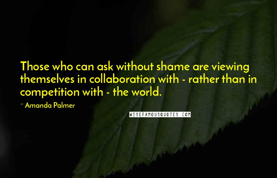Amanda Palmer Quotes: Those who can ask without shame are viewing themselves in collaboration with - rather than in competition with - the world.
