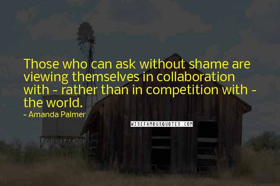 Amanda Palmer Quotes: Those who can ask without shame are viewing themselves in collaboration with - rather than in competition with - the world.