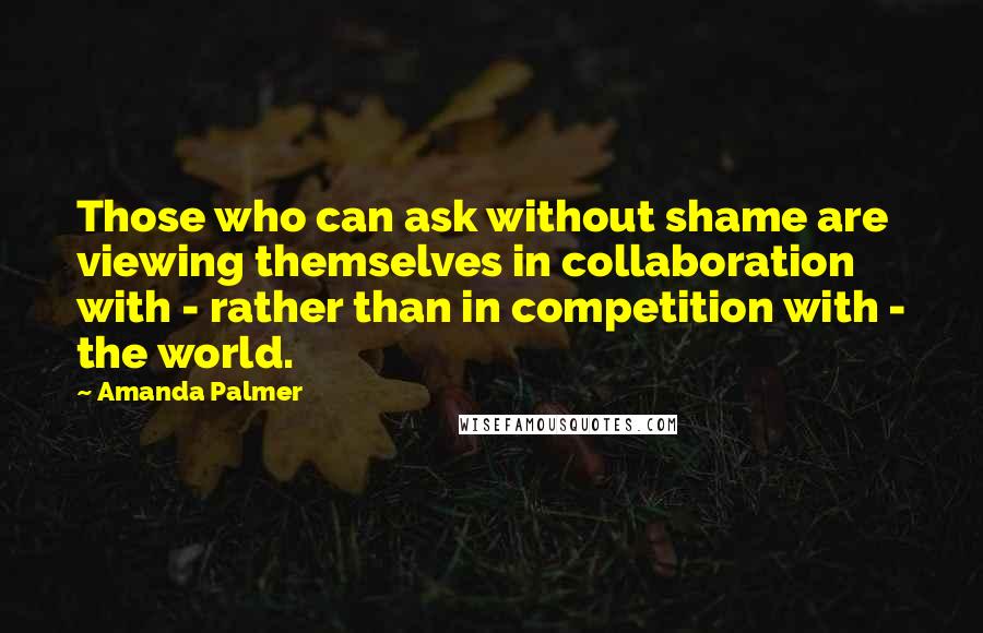 Amanda Palmer Quotes: Those who can ask without shame are viewing themselves in collaboration with - rather than in competition with - the world.