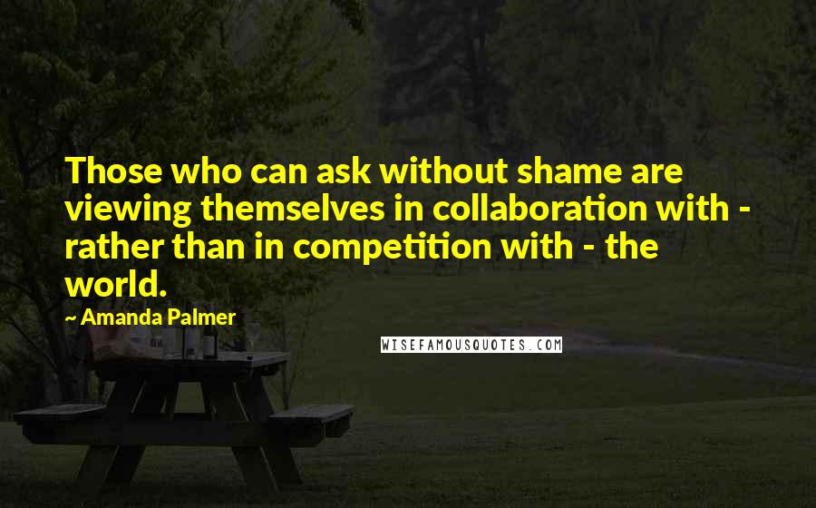 Amanda Palmer Quotes: Those who can ask without shame are viewing themselves in collaboration with - rather than in competition with - the world.