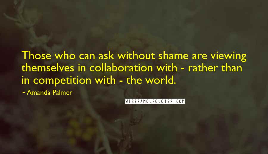 Amanda Palmer Quotes: Those who can ask without shame are viewing themselves in collaboration with - rather than in competition with - the world.