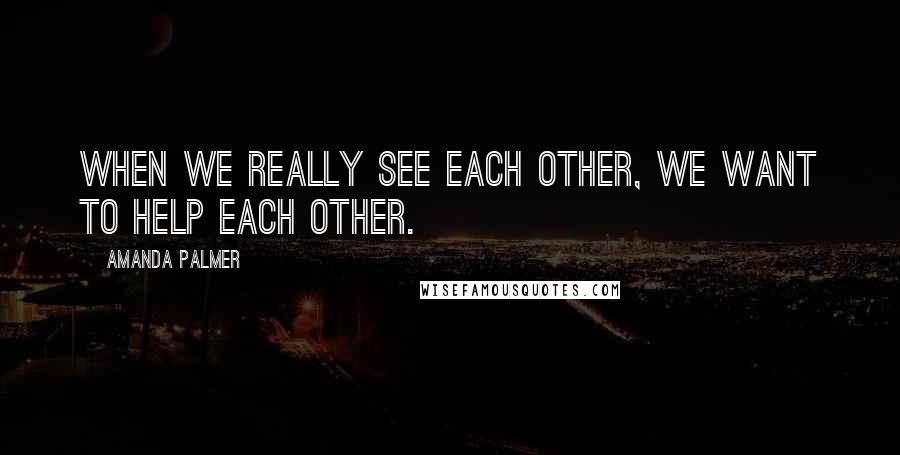 Amanda Palmer Quotes: When we really see each other, we want to help each other.