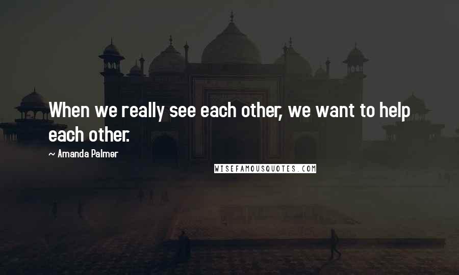 Amanda Palmer Quotes: When we really see each other, we want to help each other.