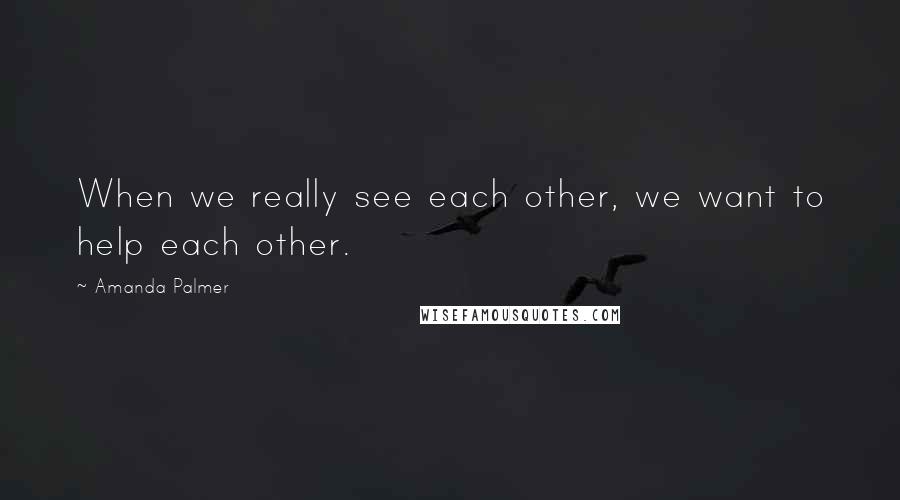 Amanda Palmer Quotes: When we really see each other, we want to help each other.