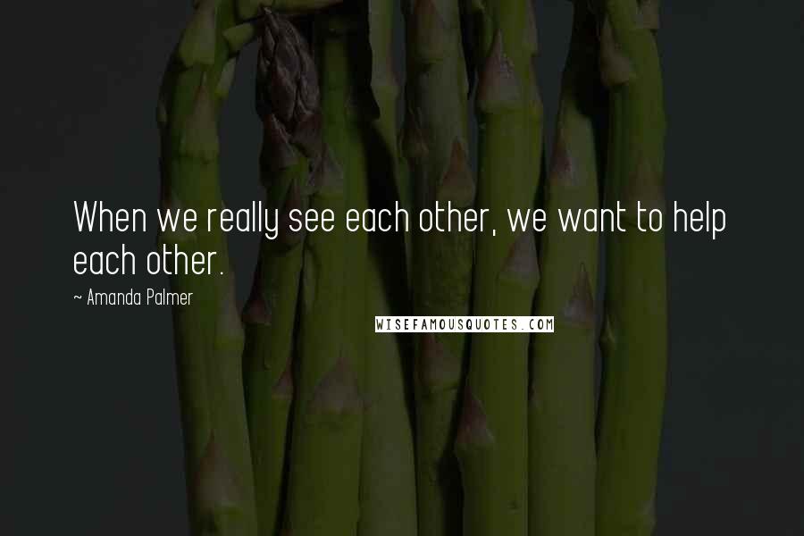 Amanda Palmer Quotes: When we really see each other, we want to help each other.