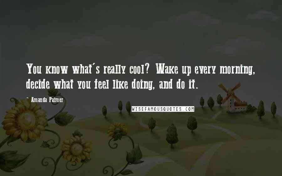 Amanda Palmer Quotes: You know what's really cool? Wake up every morning, decide what you feel like doing, and do it.