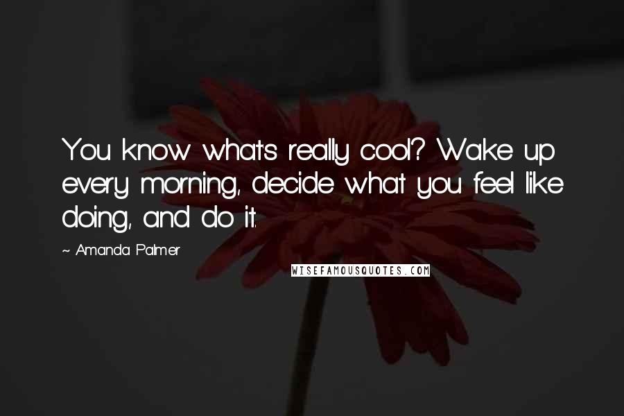 Amanda Palmer Quotes: You know what's really cool? Wake up every morning, decide what you feel like doing, and do it.